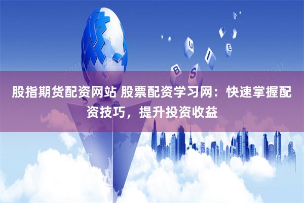 股指期货配资网站 股票配资学习网：快速掌握配资技巧，提升投资收益