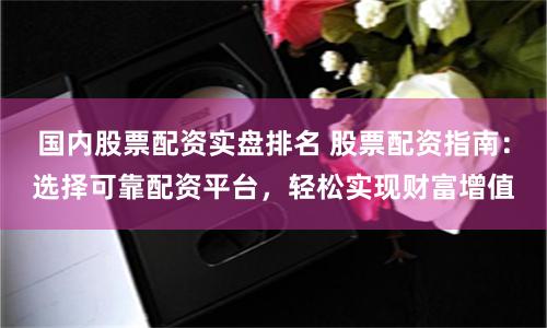 国内股票配资实盘排名 股票配资指南：选择可靠配资平台，轻松实现财富增值