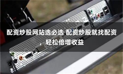 配资炒股网站选必选 配资炒股就找配资，轻松倍增收益
