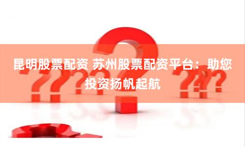 昆明股票配资 苏州股票配资平台：助您投资扬帆起航