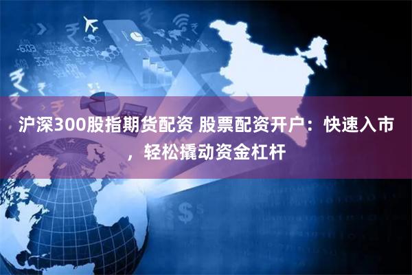 沪深300股指期货配资 股票配资开户：快速入市，轻松撬动资金杠杆