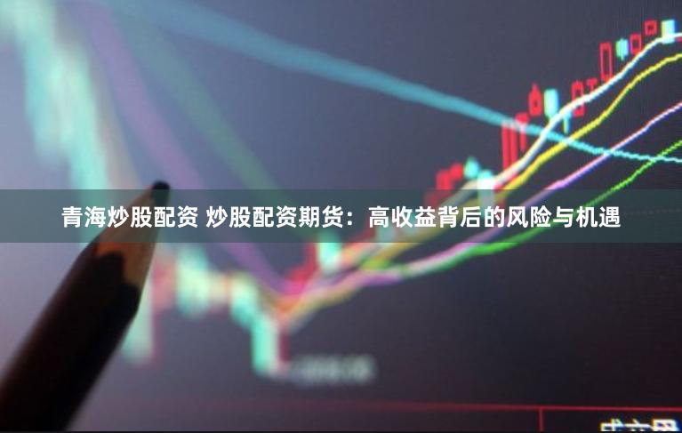 青海炒股配资 炒股配资期货：高收益背后的风险与机遇