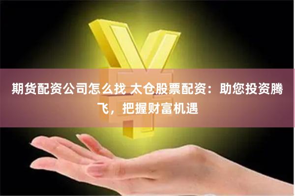 期货配资公司怎么找 太仓股票配资：助您投资腾飞，把握财富机遇