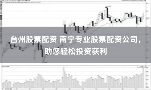 台州股票配资 南宁专业股票配资公司，助您轻松投资获利