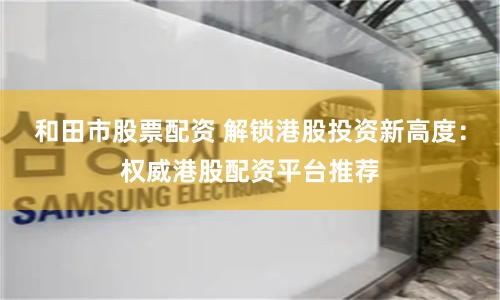 和田市股票配资 解锁港股投资新高度：权威港股配资平台推荐