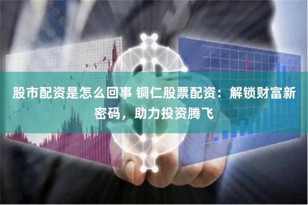 股市配资是怎么回事 铜仁股票配资：解锁财富新密码，助力投资腾飞