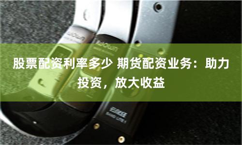 股票配资利率多少 期货配资业务：助力投资，放大收益