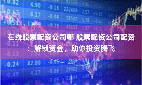 在线股票配资公司哪 股票配资公司配资：解锁资金，助你投资腾飞