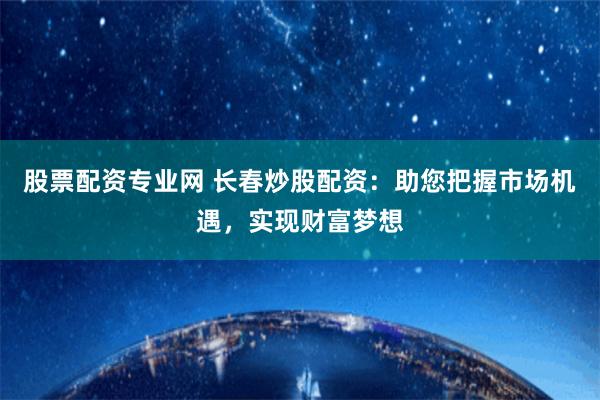 股票配资专业网 长春炒股配资：助您把握市场机遇，实现财富梦想