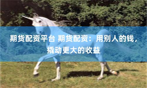 期货配资平台 期货配资：用别人的钱，撬动更大的收益