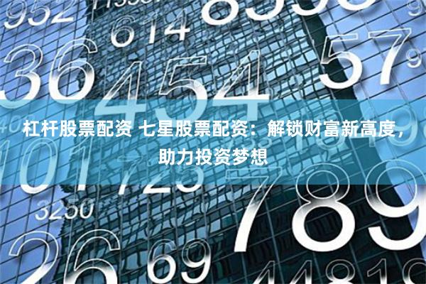 杠杆股票配资 七星股票配资：解锁财富新高度，助力投资梦想