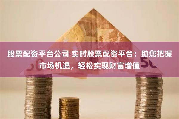股票配资平台公司 实时股票配资平台：助您把握市场机遇，轻松实现财富增值