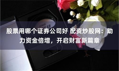 股票用哪个证券公司好 配资炒股网：助力资金倍增，开启财富新篇章