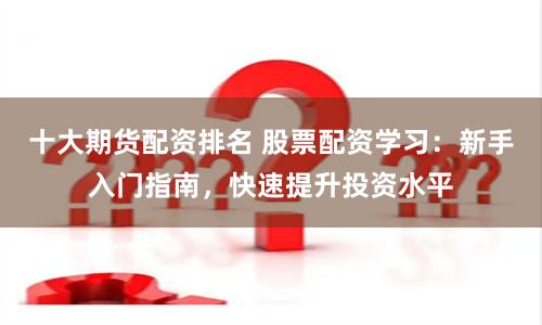 十大期货配资排名 股票配资学习：新手入门指南，快速提升投资水平