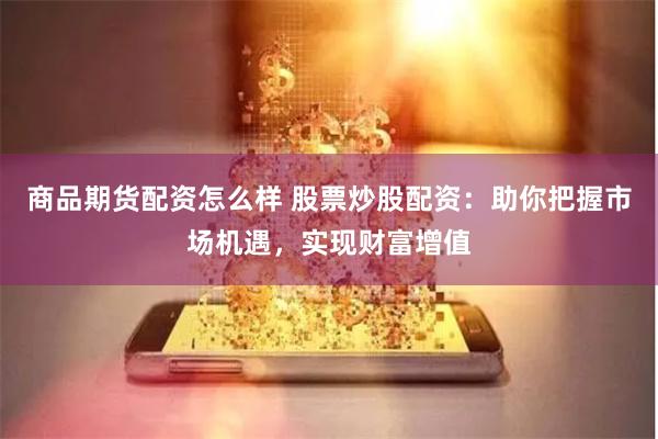 商品期货配资怎么样 股票炒股配资：助你把握市场机遇，实现财富增值