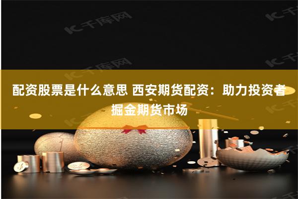 配资股票是什么意思 西安期货配资：助力投资者掘金期货市场