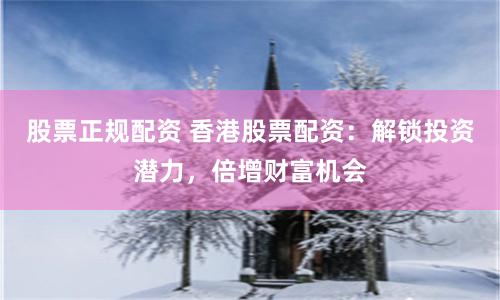 股票正规配资 香港股票配资：解锁投资潜力，倍增财富机会