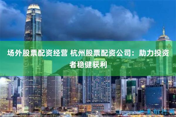 场外股票配资经营 杭州股票配资公司：助力投资者稳健获利