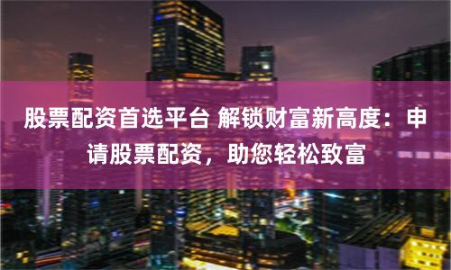 股票配资首选平台 解锁财富新高度：申请股票配资，助您轻松致富