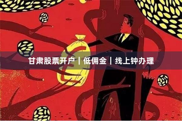甘肃股票开户｜低佣金｜线上钟办理